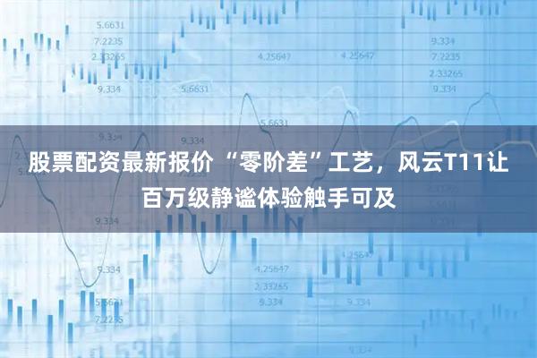 股票配资最新报价 “零阶差”工艺，风云T11让百万级静谧体验触手可及