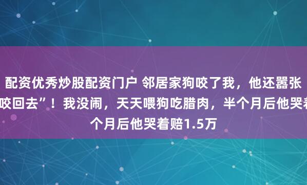 配资优秀炒股配资门户 邻居家狗咬了我，他还嚣张说 “有种咬回去”！我没闹，天天喂狗吃腊肉，半个月后他哭着赔1.5万
