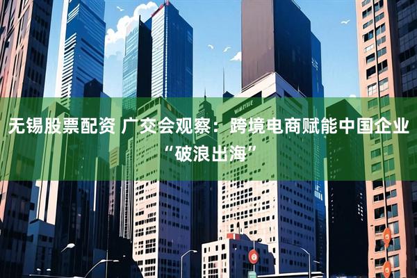 无锡股票配资 广交会观察：跨境电商赋能中国企业“破浪出海”