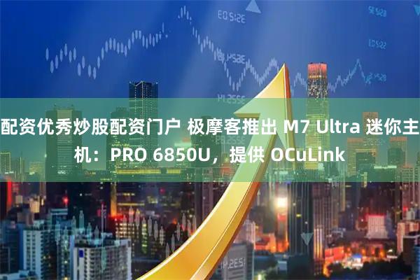 配资优秀炒股配资门户 极摩客推出 M7 Ultra 迷你主机：PRO 6850U，提供 OCuLink