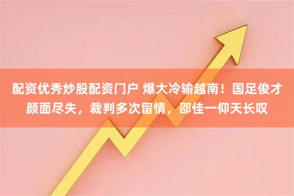配资优秀炒股配资门户 爆大冷输越南！国足俊才颜面尽失，裁判多次留情，邵佳一仰天长叹