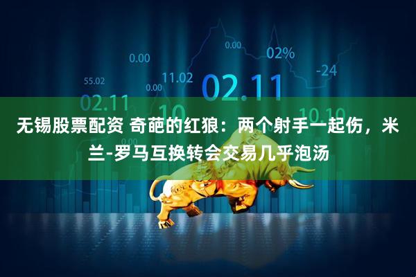 无锡股票配资 奇葩的红狼：两个射手一起伤，米兰-罗马互换转会交易几乎泡汤