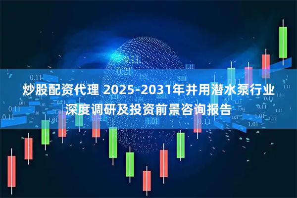 炒股配资代理 2025-2031年井用潜水泵行业深度调研及投资前景咨询报告