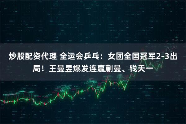 炒股配资代理 全运会乒乓:女团全国冠军2-3出局!王曼昱爆发连赢蒯曼、钱天一