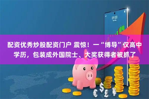 配资优秀炒股配资门户 震惊！一“博导”仅高中学历，包装成外国院士、大奖获得者被抓了