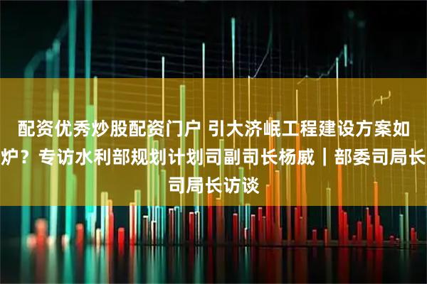 配资优秀炒股配资门户 引大济岷工程建设方案如何出炉？专访水利部规划计划司副司长杨威｜部委司局长访谈