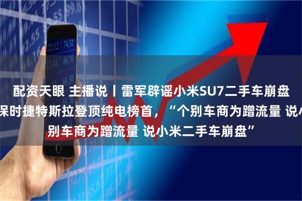 配资天眼 主播说丨雷军辟谣小米SU7二手车崩盘,SU7保值率超保时捷特斯拉登顶纯电榜首,“个别车商为蹭流量 说小米二手车崩盘”
