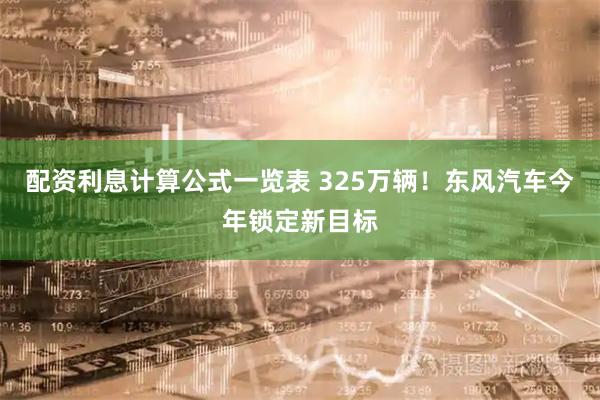 配资利息计算公式一览表 325万辆!东风汽车今年锁定新目标