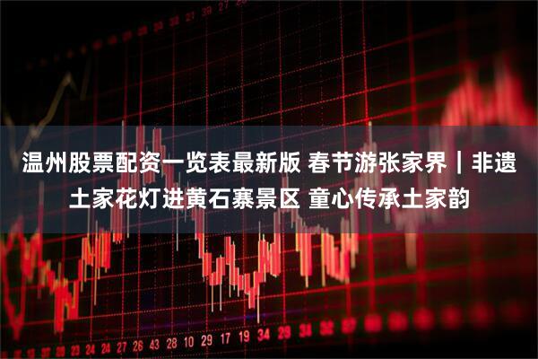 温州股票配资一览表最新版 春节游张家界｜非遗土家花灯进黄石寨景区 童心传承土家韵