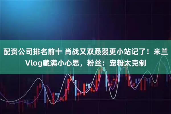 配资公司排名前十 肖战又双叒叕更小站记了！米兰Vlog藏满小心思，粉丝：宠粉太克制
