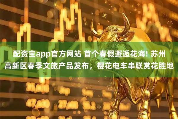配资宝app官方网站 首个春假邂逅花海! 苏州高新区春季文旅产品发布,樱花电车串联赏花胜地