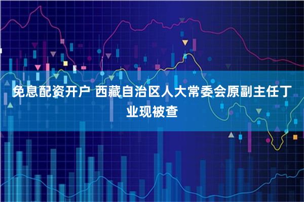 免息配资开户 西藏自治区人大常委会原副主任丁业现被查