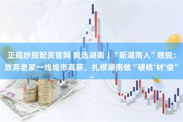 正规炒股配资官网 我选湖南｜“新湖南人”姚锐：放弃老家一线城市高薪，扎根湖南做“硬核‘材’俊”