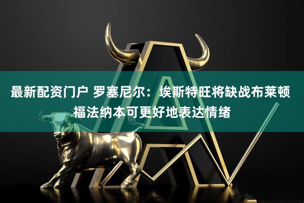 最新配资门户 罗塞尼尔：埃斯特旺将缺战布莱顿 福法纳本可更好地表达情绪