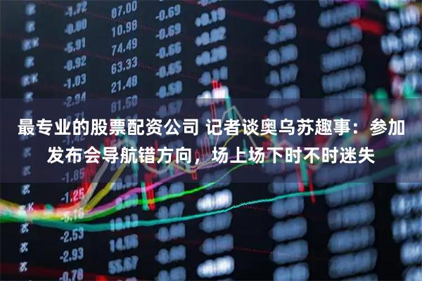 最专业的股票配资公司 记者谈奥乌苏趣事：参加发布会导航错方向，场上场下时不时迷失
