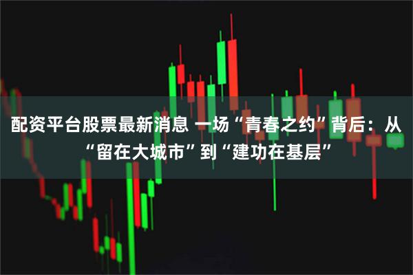 配资平台股票最新消息 一场“青春之约”背后：从“留在大城市”到“建功在基层”