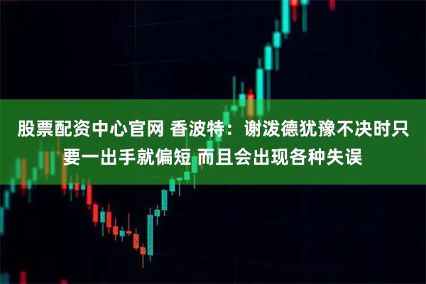 股票配资中心官网 香波特：谢泼德犹豫不决时只要一出手就偏短 而且会出现各种失误