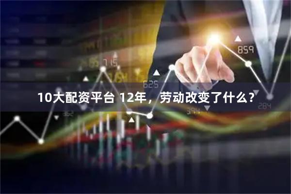 10大配资平台 12年，劳动改变了什么？