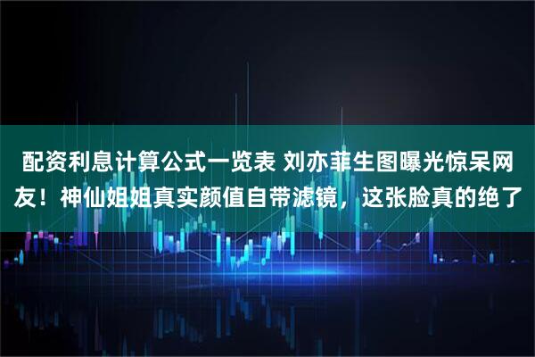 配资利息计算公式一览表 刘亦菲生图曝光惊呆网友！神仙姐姐真实颜值自带滤镜，这张脸真的绝了