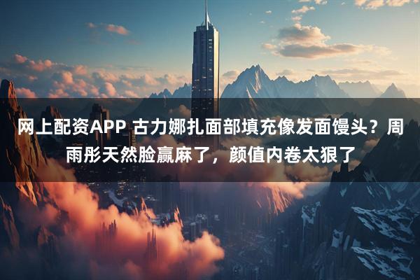 网上配资APP 古力娜扎面部填充像发面馒头？周雨彤天然脸赢麻了，颜值内卷太狠了