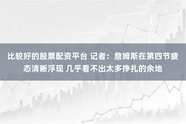 比较好的股票配资平台 记者：詹姆斯在第四节疲态清晰浮现 几乎看不出太多挣扎的余地