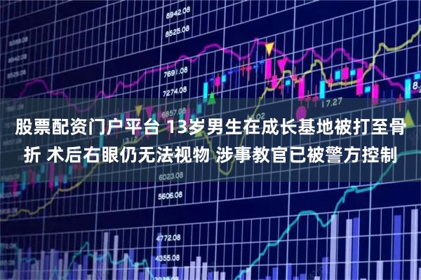 股票配资门户平台 13岁男生在成长基地被打至骨折 术后右眼仍无法视物 涉事教官已被警方控制