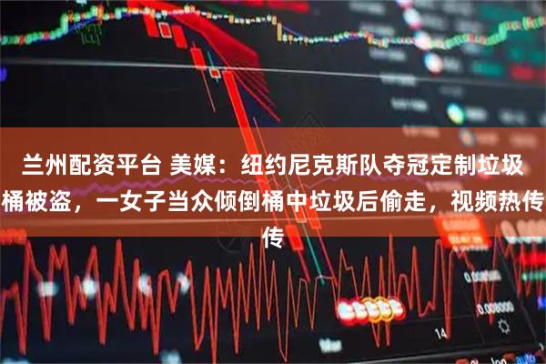 兰州配资平台 美媒：纽约尼克斯队夺冠定制垃圾桶被盗，一女子当众倾倒桶中垃圾后偷走，视频热传