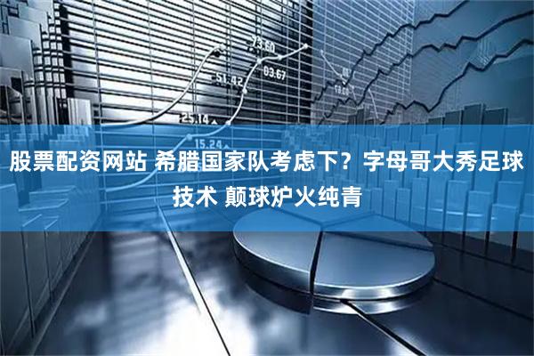 股票配资网站 希腊国家队考虑下？字母哥大秀足球技术 颠球炉火纯青